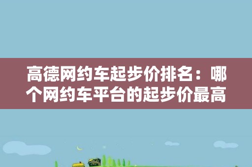 高德网约车起步价排名：哪个网约车平台的起步价最高