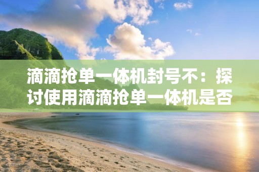 滴滴抢单一体机封号不：探讨使用滴滴抢单一体机是否会导致封号风险