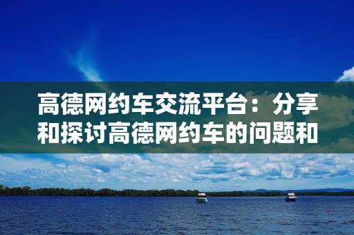 高德网约车交流平台：分享和探讨高德网约车的问题和经验的交流平台