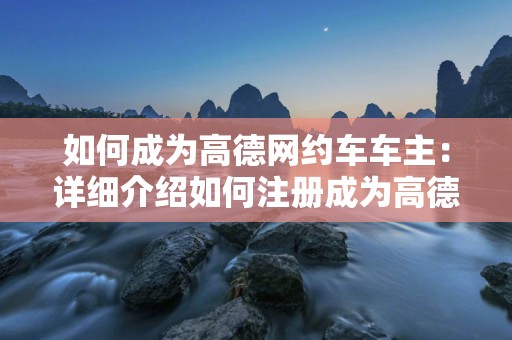 如何成为高德网约车车主：详细介绍如何注册成为高德网约车的车主