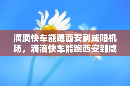 滴滴快车能跑西安到咸阳机场，滴滴快车能跑西安到咸阳机场吗多少钱