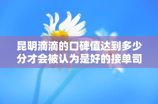 昆明滴滴的口碑值达到多少分才会被认为是好的接单司机？