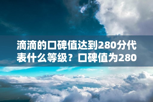 滴滴的口碑值达到280分代表什么等级？口碑值为280分算高还是低？