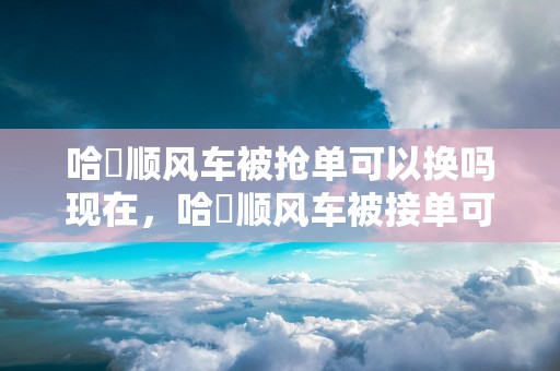 哈啰顺风车被抢单可以换吗现在，哈啰顺风车被接单可以取消吗