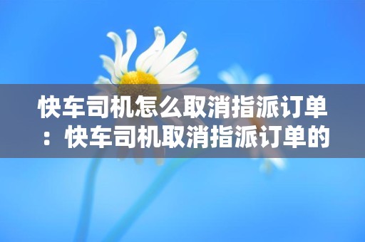快车司机怎么取消指派订单：快车司机取消指派订单的流程和操作方法