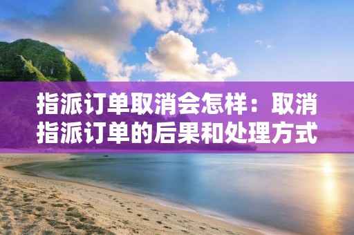指派订单取消会怎样：取消指派订单的后果和处理方式