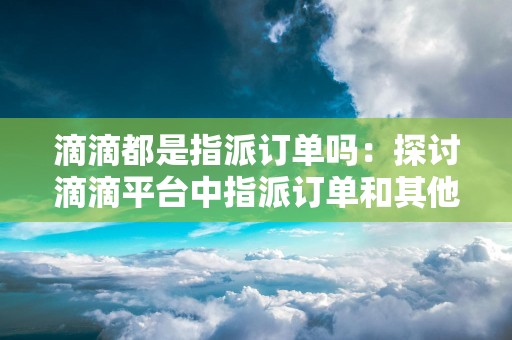 滴滴都是指派订单吗：探讨滴滴平台中指派订单和其他订单类型的比例