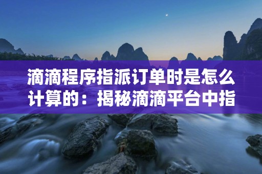 滴滴程序指派订单时是怎么计算的：揭秘滴滴平台中指派订单计算的方法和规则