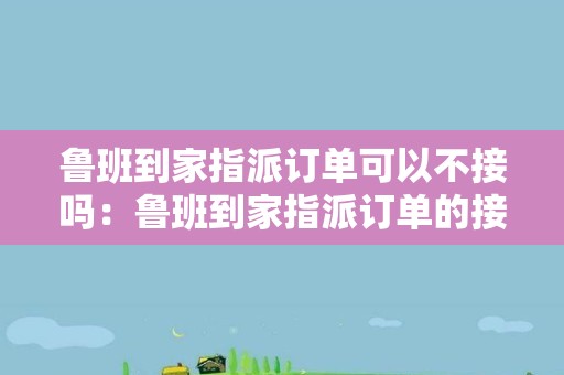 鲁班到家指派订单可以不接吗：鲁班到家指派订单的接单规则和限制