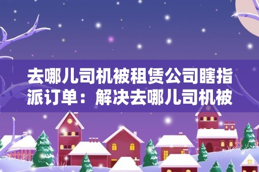 去哪儿司机被租赁公司瞎指派订单：解决去哪儿司机被租赁公司随意指派订单的问题