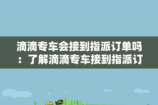 滴滴专车会接到指派订单吗：了解滴滴专车接到指派订单的概率和情况