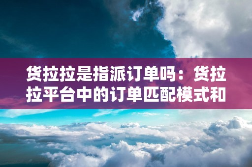 货拉拉是指派订单吗：货拉拉平台中的订单匹配模式和指派规则
