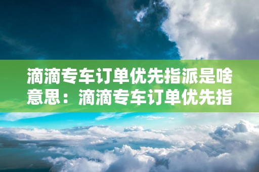 滴滴专车订单优先指派是啥意思：滴滴专车订单优先指派的含义和运作方式
