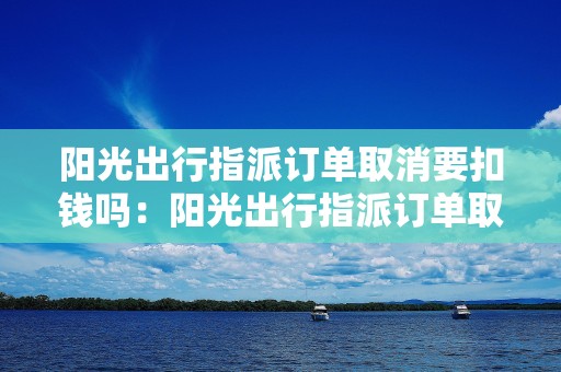 阳光出行指派订单取消要扣钱吗：阳光出行指派订单取消产生费用的规定和条款