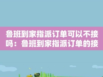 鲁班到家指派订单可以不接吗：鲁班到家指派订单的接单规则和限制