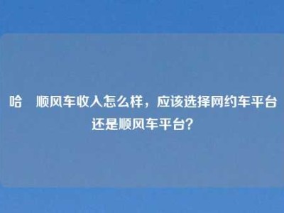 哈啰顺风车收入怎么样，应该选择网约车平台还是顺风车平台？