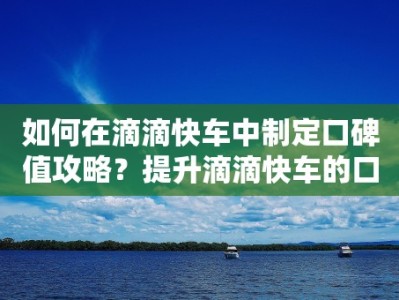 如何在滴滴快车中制定口碑值攻略？提升滴滴快车的口碑值有何技巧？