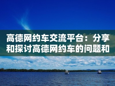 高德网约车交流平台：分享和探讨高德网约车的问题和经验的交流平台