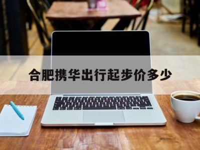 合肥携华出行起步价多少，携华出行价格怎么收费