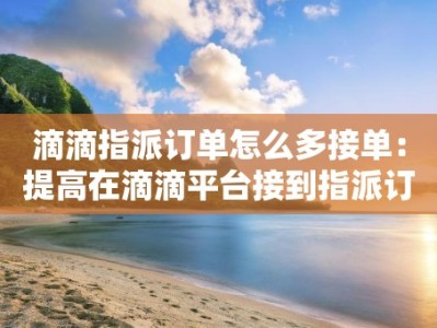 滴滴指派订单怎么多接单：提高在滴滴平台接到指派订单的技巧和策略