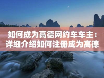 如何成为高德网约车车主：详细介绍如何注册成为高德网约车的车主