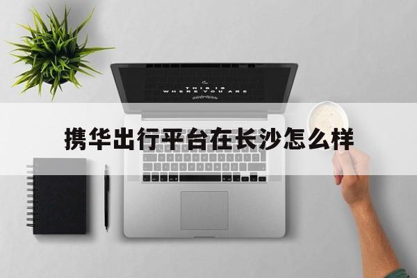 携华出行平台在长沙怎么样，携华出行是哪家公司