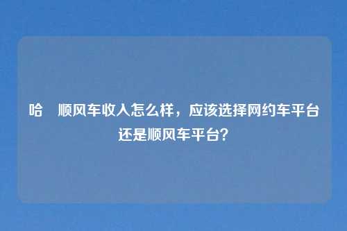 哈啰顺风车收入怎么样，应该选择网约车平台还是顺风车平台？